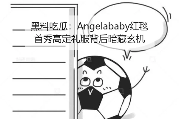 黑料吃瓜：Angelababy红毯首秀高定礼服背后暗藏玄机