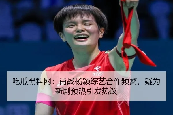吃瓜黑料网：肖战杨颖综艺合作频繁，疑为新剧预热引发热议